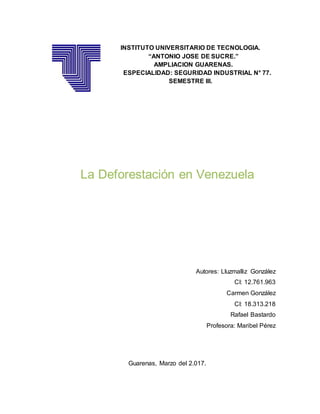 INSTITUTO UNIVERSITARIO DE TECNOLOGIA.
“ANTONIO JOSE DE SUCRE.”
AMPLIACION GUARENAS.
ESPECIALIDAD: SEGURIDAD INDUSTRIAL N° 77.
SEMESTRE III.
La Deforestación en Venezuela
Autores: Lluzmalliz González
CI: 12.761.963
Carmen González
CI: 18.313.218
Rafael Bastardo
Profesora: Maribel Pérez
Guarenas, Marzo del 2.017.
 