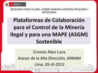 Plataformas de Colaboración
para el Control de la Minería
Ilegal y para una MAPE (ASGM)
Sostenible
Ernesto Ráez Luna
Asesor de la Alta Dirección, MINAM
Lima, 05-IX-2013
SEGUNDO FORO GLOBAL SOBRE MINERÍA AURÍFERA PEQUEÑA Y
ARTESANAL
 