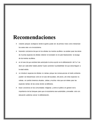 Recomendaciones
 creando parques ecológicos donde la gente pueda ver de primera mano como interactúan
los seres vivos en el ecosistema.
 haciendo conciencia de que sin los arboles los mantos acuíferos se acaban pues las raíces
de muchas especies de árboles retienen la humedad en el suelo favoreciendo la recarga
de los mantos acuíferos.
 en el caso de que existiera tala autorizada la única opción es la deforestación de 5 a 1 es
decir por cada árbol talado plantar 5 para aumentar la probabilidad de que estos lleguen a
la edad adulta.
 no introducir especies de árboles no nativas porque las consecuencias al medio ambiente
pueden ser desastrosas como en el caso del eucalipto, del pirulo y de otras especies no
nativas, en cambio tenemos ahuates, ceibas y muchos más que son vitales para las
especies nativas de las zonas donde se deforesta.
 hacer conciencia en las comunidades indígenas y entre el público en general de la
importancia de los bosques para que el ecosistema sea sustentable y renovable solo con
educación podemos vencer la deforestación.
 