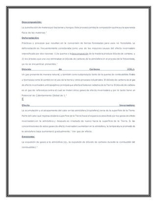 Descomposición:
La putrefacción de materiapor bacterias y hongos. Este procesocambia la composición químicay la apariencia
física de las materias.1
Deforestación:
Prácticas y procesos que resultan en la conversión de tierras forestadas para usos no forestales. La
deforestación es frecuentemente considerada como una de las mayores causas del efecto invernadero
intensificado por dos razones: 1) la quema o ladescomposición de la madera produce dióxido de carbono; y
2) los árboles que una vez eliminaban el dióxido de carbono de la atmósfera en el proceso de la fotosíntesis,
ya no se encuentran presentes.1
Dióxido de Carbono (CO2):
Un gas presente de manera natural, y también como subproducto tanto de la quema de combustibles fósiles
y biomasas como el cambio en el uso de la tierra y otros procesos industriales. El dióxido de carbono es el gas
de efecto invernadero antropogénico principal que afectael balance radiativode la Tierra. El dióxido de carbono
es el gas de referencia contra el cual se miden otros gases de efecto invernadero y por lo tanto tiene un
Potencial de Calentamiento Global de 1.2
E
Efecto Invernadero:
La acumulación y el atrapamiento del calor en las atmósfera (tropósfera) cerca de la superficie de la Tierra.
Parte del calor que regresa desdela superficie de la Tierra hacia el espacioes absorbido por los gases de efecto
invernadero en la atmósfera y después es irradiado de nuevo hacia la superficie de la Tierra. Si las
concentraciones de estos gases de efecto invernadero aumentan en la atmósfera, la temperatura promedio de
la atmósfera baja aumentará gradualmente.1
Ver gas de efecto.
Emisiones:
La expulsión de gases a la atmósfera (ej., la expulsión de dióxido de carbono durante la combustión del
combustible).1
 