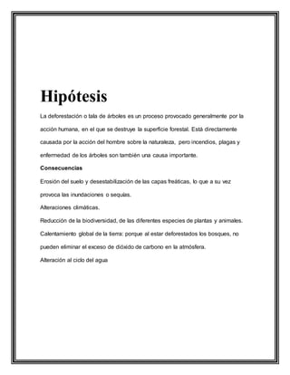 Hipótesis
La deforestación o tala de árboles es un proceso provocado generalmente por la
acción humana, en el que se destruye la superficie forestal. Está directamente
causada por la acción del hombre sobre la naturaleza, pero incendios, plagas y
enfermedad de los árboles son también una causa importante.
Consecuencias
Erosión del suelo y desestabilización de las capas freáticas, lo que a su vez
provoca las inundaciones o sequías.
Alteraciones climáticas.
Reducción de la biodiversidad, de las diferentes especies de plantas y animales.
Calentamiento global de la tierra: porque al estar deforestados los bosques, no
pueden eliminar el exceso de dióxido de carbono en la atmósfera.
Alteración al ciclo del agua
 