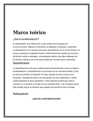 Marco teórico
¿Qué es la deforestación?
La deforestación es la destrucción a gran escala de los bosques por
la acción humana. Millones de hectáreas se degradan o destruyen anualmente.
La deforestación es un proceso provocado generalmente por la acción humana, en
la que se destruye la superficie forestal. Está directamente causada por la acción
del hombre sobre la naturaleza, principalmente debido a las talas realizadas por
la industria maderera, así como para la obtención de suelo para la agricultura.
Desertificación
La desertificación es otro gran problema para la biodiversidad y esta muy ligada a
la deforestación. La desertificación es el proceso por el cual tierras fértiles y ricas
en vida se convierten en desiertos. El mejor ejemplo de esto lo vemos en el
Amazonas. Después de tumbar una área grande de selva (deforestar) y utilizar
inadecuadamente la tierra (ganadería u otras prácticas económicas) esta se
convierte en un desierto en donde es casi imposible volver a ver el bosque crecer.
Esto sucede porque se pierde la capa vegetal que permite la vida en el lugar.
Reforestación
¿QUÉ ES LA REFORESTACIÓN?
 