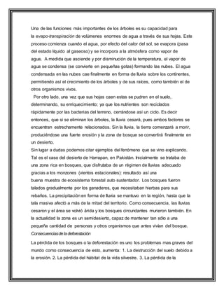 Una de las funciones más importantes de los árboles es su capacidad para
la evapo-transpiración de volúmenes enormes de agua a través de sus hojas. Este
proceso comienza cuando el agua, por efecto del calor del sol, se evapora (pasa
del estado líquido al gaseoso) y se incorpora a la atmósfera como vapor de
agua. A medida que asciende y por disminución de la temperatura, el vapor de
agua se condensa (se convierte en pequeñas gotas) formando las nubes. El agua
condensada en las nubes cae finalmente en forma de lluvia sobre los continentes,
permitiendo así el crecimiento de los árboles y de sus raíces, como también el de
otros organismos vivos.
Por otro lado, una vez que sus hojas caen estas se pudren en el suelo,
determinando, su enriquecimiento; ya que los nutrientes son reciclados
rápidamente por las bacterias del terreno, cerrándose así un ciclo. Es decir
entonces, que si se eliminan los árboles, la lluvia cesará, pues ambos factores se
encuentran estrechamente relacionados. Sin la lluvia, la tierra comenzará a morir,
produciéndose una fuerte erosión y la zona de bosque se convertirá finalmente en
un desierto.
Sin lugar a dudas podemos citar ejemplos del fenómeno que se vino explicando.
Tal es el caso del desierto de Harrapan, en Pakistán. Inicialmente se trataba de
una zona rica en bosques, que disfrutaba de un régimen de lluvias adecuado
gracias a los monzones (vientos estacionales): resultado así una
buena muestra de ecosistema forestal auto sustentador. Los bosques fueron
talados gradualmente por los ganaderos, que necesitaban hierbas para sus
rebaños. La precipitación en forma de lluvia se mantuvo en la región, hasta que la
tala masiva afectó a más de la mitad del territorio. Como consecuencia, las lluvias
cesaron y el área se volvió árida y los bosques circundantes murieron también. En
la actualidad la zona es un semidesierto, capaz de mantener tan sólo a una
pequeña cantidad de personas y otros organismos que antes vivían del bosque.
Consecuenciasdeladeforestación
La pérdida de los bosques o la deforestación es uno los problemas mas graves del
mundo como consecuencia de esto, aumenta: 1. La destrucción del suelo debido a
la erosión. 2. La pérdida del hábitat de la vida silvestre. 3. La pérdida de la
 
