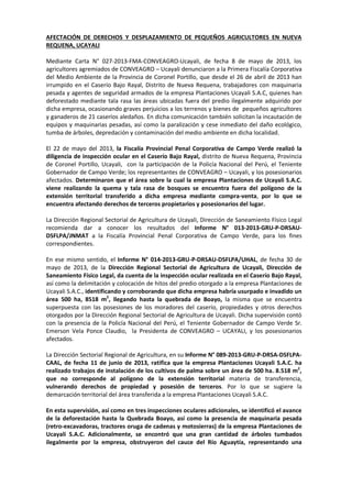 AFECTACIÓN DE DERECHOS Y DESPLAZAMIENTO DE PEQUEÑOS AGRICULTORES EN NUEVA
REQUENA, UCAYALI
Mediante Carta N° 027-2013-FMA-CONVEAGRO-Ucayali, de fecha 8 de mayo de 2013, los
agricultores agremiados de CONVEAGRO – Ucayali denunciaron a la Primera Fiscalía Corporativa
del Medio Ambiente de la Provincia de Coronel Portillo, que desde el 26 de abril de 2013 han
irrumpido en el Caserío Bajo Rayal, Distrito de Nueva Requena, trabajadores con maquinaria
pesada y agentes de seguridad armados de la empresa Plantaciones Ucayali S.A.C, quienes han
deforestado mediante tala rasa las áreas ubicadas fuera del predio ilegalmente adquirido por
dicha empresa, ocasionando graves perjuicios a los terrenos y bienes de pequeños agricultores
y ganaderos de 21 caseríos aledaños. En dicha comunicación también solicitan la incautación de
equipos y maquinarias pesadas, así como la paralización y cese inmediato del daño ecológico,
tumba de árboles, depredación y contaminación del medio ambiente en dicha localidad.
El 22 de mayo del 2013, la Fiscalía Provincial Penal Corporativa de Campo Verde realizó la
diligencia de inspección ocular en el Caserío Bajo Rayal, distrito de Nueva Requena, Provincia
de Coronel Portillo, Ucayali, con la participación de la Policía Nacional del Perú, el Teniente
Gobernador de Campo Verde; los representantes de CONVEAGRO – Ucayali, y los posesionarios
afectados. Determinaron que el área sobre la cual la empresa Plantaciones de Ucayali S.A.C.
viene realizando la quema y tala rasa de bosques se encuentra fuera del polígono de la
extensión territorial transferido a dicha empresa mediante compra-venta, por lo que se
encuentra afectando derechos de terceros propietarios y posesionarios del lugar.
La Dirección Regional Sectorial de Agricultura de Ucayali, Dirección de Saneamiento Físico Legal
recomienda dar a conocer los resultados del Informe N° 013-2013-GRU-P-DRSAUDSFLPA/JNMAT a la Fiscalía Provincial Penal Corporativa de Campo Verde, para los fines
correspondientes.
En ese mismo sentido, el Informe N° 014-2013-GRU-P-DRSAU-DSFLPA/UHAL, de fecha 30 de
mayo de 2013, de la Dirección Regional Sectorial de Agricultura de Ucayali, Dirección de
Saneamiento Físico Legal, da cuenta de la inspección ocular realizada en el Caserío Bajo Rayal,
así como la delimitación y colocación de hitos del predio otorgado a la empresa Plantaciones de
Ucayali S.A.C., identificando y corroborando que dicha empresa habría usurpado e invadido un
área 500 ha, 8518 m2, llegando hasta la quebrada de Boayo, la misma que se encuentra
superpuesta con las posesiones de los moradores del caserío, propiedades y otros derechos
otorgados por la Dirección Regional Sectorial de Agricultura de Ucayali. Dicha supervisión contó
con la presencia de la Policía Nacional del Perú, el Teniente Gobernador de Campo Verde Sr.
Emerson Vela Ponce Claudio, la Presidenta de CONVEAGRO – UCAYALI, y los posesionarios
afectados.
La Dirección Sectorial Regional de Agricultura, en su Informe N° 089-2013-GRU-P-DRSA-DSFLPACAAL, de fecha 11 de junio de 2013, ratifica que la empresa Plantaciones Ucayali S.A.C. ha
realizado trabajos de instalación de los cultivos de palma sobre un área de 500 ha. 8.518 m2,
que no corresponde al polígono de la extensión territorial materia de transferencia,
vulnerando derechos de propiedad y posesión de terceros. Por lo que se sugiere la
demarcación territorial del área transferida a la empresa Plantaciones Ucayali S.A.C.
En esta supervisión, así como en tres inspecciones oculares adicionales, se identificó el avance
de la deforestación hasta la Quebrada Boayo, así como la presencia de maquinaria pesada
(retro-excavadoras, tractores oruga de cadenas y motosierras) de la empresa Plantaciones de
Ucayali S.A.C. Adicionalmente, se encontró que una gran cantidad de árboles tumbados
ilegalmente por la empresa, obstruyeron del cauce del Río Aguaytía, representando una

 