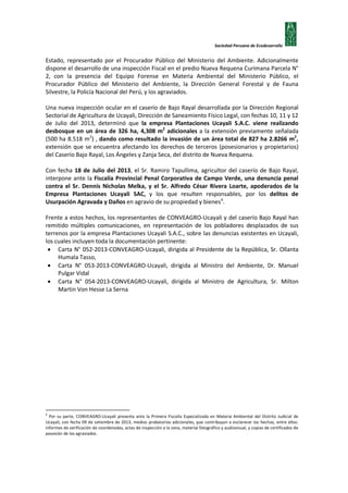 Sociedad Peruana de Ecodesarrollo

Estado, representado por el Procurador Público del Ministerio del Ambiente. Adicionalmente
dispone el desarrollo de una inspección Fiscal en el predio Nueva Requena Curimana Parcela N°
2, con la presencia del Equipo Forense en Materia Ambiental del Ministerio Público, el
Procurador Público del Ministerio del Ambiente, la Dirección General Forestal y de Fauna
Silvestre, la Policía Nacional del Perú, y los agraviados.
Una nueva inspección ocular en el caserío de Bajo Rayal desarrollada por la Dirección Regional
Sectorial de Agricultura de Ucayali, Dirección de Saneamiento Físico Legal, con fechas 10, 11 y 12
de Julio del 2013, determinó que la empresa Plantaciones Ucayali S.A.C. viene realizando
desbosque en un área de 326 ha, 4,308 m2 adicionales a la extensión previamente señalada
(500 ha 8.518 m2) , dando como resultado la invasión de un área total de 827 ha 2.8266 m2,
extensión que se encuentra afectando los derechos de terceros (posesionarios y propietarios)
del Caserío Bajo Rayal, Los Ángeles y Zanja Seca, del distrito de Nueva Requena.
Con fecha 18 de Julio del 2013, el Sr. Ramiro Tapullima, agricultor del caserío de Bajo Rayal,
interpone ante la Fiscalía Provincial Penal Corporativa de Campo Verde, una denuncia penal
contra el Sr. Dennis Nicholas Melka, y el Sr. Alfredo César Rivera Loarte, apoderados de la
Empresa Plantaciones Ucayali SAC, y los que resulten responsables, por los delitos de
Usurpación Agravada y Daños en agravio de su propiedad y bienes 6.
Frente a estos hechos, los representantes de CONVEAGRO-Ucayali y del caserío Bajo Rayal han
remitido múltiples comunicaciones, en representación de los pobladores desplazados de sus
terrenos por la empresa Plantaciones Ucayali S.A.C., sobre las denuncias existentes en Ucayali,
los cuales incluyen toda la documentación pertinente:
• Carta N° 052-2013-CONVEAGRO-Ucayali, dirigida al Presidente de la República, Sr. Ollanta
Humala Tasso,
• Carta N° 053-2013-CONVEAGRO-Ucayali, dirigida al Ministro del Ambiente, Dr. Manuel
Pulgar Vidal
• Carta N° 054-2013-CONVEAGRO-Ucayali, dirigida al Ministro de Agricultura, Sr. Milton
Martin Von Hesse La Serna

6

Por su parte, CONVEAGRO-Ucayali presenta ante la Primera Fiscalía Especializada en Materia Ambiental del Distrito Judicial de
Ucayali, con fecha 09 de setiembre de 2013, medios probatorios adicionales, que contribuyan a esclarecer los hechos, entre ellos:
informes de verificación de coordenadas, actas de inspección a la zona, material fotográfico y audiovisual, y copias de certificados de
posesión de los agraviados.

 