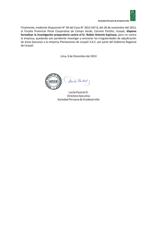 Sociedad Peruana de Ecodesarrollo

Finalmente, mediante Disposición N° 04 del Caso N° 2013-247-0, del 28 de noviembre del 2013,
la Fiscalía Provincial Penal Corporativa de Campo Verde, Coronel Portillo, Ucayali, dispone
formalizar la investigación preparatoria contra el Sr. Rubén Antonio Espinoza, pero no contra
la empresa, quedando aún pendiente investigar y sancionar las irregularidades de adjudicación
de áreas boscosas a la empresa Plantaciones de Ucayali S.A.C. por parte del Gobierno Regional
de Ucayali.
Lima, 9 de Diciembre del 2013

Lucila Pautrat O.
Directora Ejecutiva
Sociedad Peruana de Ecodesarrollo

 