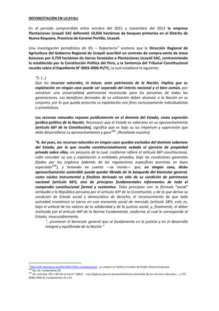 DEFORESTACIÓN EN UCAYALI
En el periodo comprendido entre octubre del 2011 y noviembre del 2013 la empresa
Plantaciones Ucayali SAC deforestó 10,926 hectáreas de bosques primarios en el Distrito de
Nueva Requena, Provincia de Coronel Portillo, Ucayali.
Una investigación periodística de IDL – Reporteros 3 sostiene que la Dirección Regional de
Agricultura del Gobierno Regional de Ucayali suscribió un contrato de compra-venta de áreas
boscosas por 4,759 hectáreas de tierras forestales a Plantaciones Ucayali SAC, contraviniendo
lo establecido por la Constitución Política del Perú, y la Sentencia del Tribunal Constitucional
recaído sobre el Expediente N° 0003-2006-PI/TC, la cual establece lo siguiente:
“5. (…)
Que los recursos naturales, in totum, sean patrimonio de la Nación, implica que su
explotación en ningún caso puede ser separada del interés nacional y el bien común, por
constituir una universalidad patrimonial reconocida para los peruanos de todas las
generaciones. Los beneficios derivados de su utilización deben alcanzar a la Nación en su
conjunto, por lo que queda proscrita su explotación con fines exclusivamente individualistas
o privatísticos.
Los recursos naturales reposan jurídicamente en el dominio del Estado, como expresión
jurídico-política de la Nación. Reconocer que el Estado es soberano en su aprovechamiento
(artículo 66º de la Constitución), significa que es bajo su ius imperium y supervisión que
debe desarrollarse su aprovechamiento y goce4[8]. (Resaltado nuestro).
“6. Así pues, los recursos naturales en ningún caso quedan excluidos del dominio soberano
del Estado, por lo que resulta constitucionalmente vedado el ejercicio de propiedad
privada sobre ellos, sin perjuicio de lo cual, conforme refiere el artículo 66º constitucional,
cabe conceder su uso y explotación a entidades privadas, bajo las condiciones generales
fijadas por ley orgánica (además de las regulaciones específicas previstas en leyes
especiales5[9]), y teniendo en cuenta —se insiste— que, en ningún caso, dicho
aprovechamiento sostenible puede quedar librado de la búsqueda del bienestar general,
como núcleo instrumental y finalista derivado no sólo de su condición de patrimonio
nacional (artículo 66º), sino de principios fundamentales informantes de todo el
compendio constitucional formal y sustantivo. Tales principios son: la fórmula “social”
atribuida a la República peruana por el artículo 43º de la Constitución, y de la que deriva su
condición de Estado social y democrático de derecho; el reconocimiento de que toda
actividad económica se ejerce en una economía social de mercado (artículo 58º), esto es,
bajo el umbral de los valores de la solidaridad y de la justicia social; y, finalmente, el deber
instituido por el artículo 44º de la Norma Fundamental, conforme al cual le corresponde al
Estado, inexcusablemente,
“...promover el bienestar general que se fundamenta en la justicia y en el desarrollo
integral y equilibrado de la Nación.”

3

http://idl-reporteros.pe/2013/09/13/los-comebosques/ . La compra se realizó a nombre de Rubén Antonio Espinoza.
Op. cit, Fundamento 29.
5[9]
Cfr. artículos 19º a 30º de la Ley N.º 26821 —Ley Orgánica para el aprovechamiento sostenible de los recursos naturales—, y STC
0048-2004-AI, Fundamentos 41 a 47.
4[8]

 