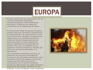 Europa cuenta con una cuarta parte de los
recursos forestales mundiales,
aproximadamente 1 000 millones de
hectáreas, el 81% de las cuales se
encuentran en la Federación de Rusia.
Prácticamente todos los países europeos
poseen leyes que dificultan notablemente
la deforestación y la reconversión a otros
usos de la tierra. Además, se proporciona
apoyo fiscal a la actividad forestal en
vir tud del Fondo Europeo A grícola de
Desarrollo Rural, lo que fomenta de
manera significativa la plantación de
árboles. Por ello, es probable que la
superficie forestal aumente a medida que
decrecen las tierras dedicadas a la
agricultura.
Las principales amenazas a las que se
enfrentan los recursos forestales en
Europa son de naturaleza ambiental, como
incendios, brotes de plagas y tormentas,
algunas de las cuales se podrían
incrementar con el cambio climático.
Aunque se desconocen las repercusiones a
largo plazo del cambio climático en los
bosques, se han atribuido a este fenómeno

 