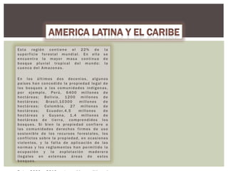 Esta región contiene el 22% de la
super ficie forestal mundial. En ella se
e n c u e n t r a l a m ay o r m a s a c o n t i n u a d e
bosque pluvial tropical del mundo: la
cuenca del Amazonas.
En los últimos dos decenios, algunos
países han concedido la propiedad legal de
los bosques a las comunidades indígenas,
por ejemplo, Perú, 6400 millones de
hectáreas; Bolivia, 1200 millones de
hectáreas;
Brasil,10300
millones
de
h e c t á r e a s ; C o l o m b i a , 27 m i l l o n e s d e
hectáreas;
E c u a d o r, 4 , 5
millones
de
hectáreas y Guyana, 1 ,4 millones de
hectáreas de tierra, comprendidos los
bosques. Si bien la propiedad confiere a
las comunidades derechos firmes de uso
sostenible de los recursos forestales, los
conflictos sobre la propiedad, en ocasiones
violentos, y la falta de aplicación de las
normas y los reglamentos han permitido la
ocupación y la explotación maderera
ilegales en extensas áreas de estos
bosques.

 