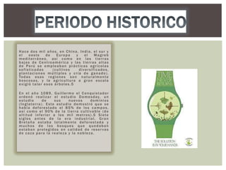 Hace dos mil años, en China, India, el sur y
el
oeste
de
Europa
y
el
Magreb
mediterráneo, así como en las tierras
bajas de Centroamérica y las tierras altas
de Perú se empleaban prácticas agrícolas
sofisticadas
(cultivos
diversificados,
plantaciones múltiples y cría de ganado).
To d a s e s a s r e g i o n e s s o n n a t u r a l m e n t e
boscosas, y la agricultura a gran escala
exigió talar esos árboles.5
En el año 1089, Guillermo el Conquistador
o r d e n ó r e a l i z a r e l e s t u d i o D o m e s d a y, u n
estudio
de
sus
nuevos
dominios
(Inglaterra). Este estudio demostró que se
había deforestado el 85% de los campos,
así como el 90% de la tierra cultivable (de
altitud inferior a los mil metros).5 Siete
siglos antes de la era industrial, Gran
B r e t a ñ a e s t a b a to t a l m e n t e d e f o r e s t a d a y
muchos de los bosques que quedaban
estaban protegidos en calidad de reser vas
de caza para la realeza y la nobleza.

 