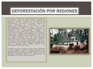 En África, entre los años 2000 y 2005 se
perdieron unos 4 millones de hectáreas de
bosques al año, cerca de 1/3 del área
deforestada en todo el mundo, siendo la
causa
principal
la
conversión
a
una
agricultura
permanente
de
las
áreas
deforestadas.8 Como medidas contra la
deforestación en África se está adoptando un
sistema
de
certificación,
dada
la
preocupación mundial por obtener madera a
partir de bosques gestionados de manera
sostenible, aunque la aplicación de esta
certificación sigue siendo escasa todavía. De
los
306
millones
de
ha
de
bosques
certificados del mundo (junio 2007), unos 3
millones (solo el 1%) corresponde a África y
la mayoría son bosques plantados. Con unos
15 millones de ha de bosques plantados en
todo el mundo (FAO, 2006), África solo
representa el 5% del total.
También se han llevado a cabo otras medidas
a nivel regional contra la deforestación y la
desertificación como la Iniciativa de la Gran
Muralla Verde del Sahara (UNU, 2007), con un
enfoque integrado entre la agricultura, la
ganadería y la actividad forestal.

 
