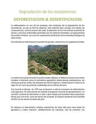 Degradación de los ecosistemas:
DEFORESTACION & DESERTIFICACION
La deforestación es uno de los procesos más evidentes de la degradación de los
ecosistemas, ya que es fácil de observar, pero además lleva consigo una cadena de
consecuencias, como la erosion del suelo, la alteración de los microclimas la perdida de
bienes y servicios ambientales generados por los sistemas forestales y el agravamiento
del cambio climático, así como la subsecuente declinación de la diversidad biológica de
estas áreas.
Se entiende por deforestación la perdida de grandes extensiones de vegetación forestal.
La historia del manejo forestal ha tenido notales altibajos en México producto de eventos
sociales e históricos como el centralismo geopolítico desde épocas prehispánicas, las
continuas guerras civiles, los procesos de reforma agraria y modernización vividos en el
siglo XX así como las políticas neoliberales de los últimos tiempos.
Fue durante la década de 1970 que se llevaron a cabo los procesos de deforestación
más agresivos. En este periodo se impulsó el programa nacional de ganaderizacion y la
comisión nacional de desmontes un plan a gran escala que buscaba hacer productivas
tierras que no lo eran, como las selvas del suroeste. El impacto resultante fue la pérdida
de 80% de las selvas húmedas del país.
En tabasco se desmontaron amplias extensiones de selva alta para crear áreas de
ganadería y cultivo intensivo, establecimiento de industrias, vías de comercio, sus
 
