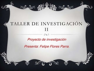 TALLER DE INVESTIGACIÓN
           II

      Proyecto de investigación
    Presenta: Felipe Flores Parra.
 