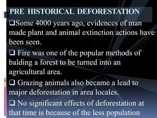 Some 4000 years ago, evidences of man
made plant and animal extinction actions have
been seen.
 Fire was one of the popular methods of
balding a forest to be turned into an
agricultural area.
 Grazing animals also became a lead to
major deforestation in area locales.
 No significant effects of deforestation at
that time is because of the less population
PRE HISTORICAL DEFORESTATION
 