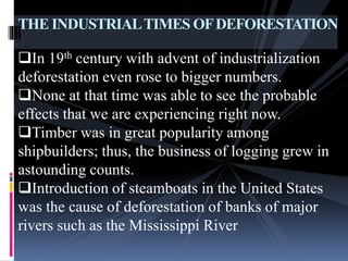 THE INDUSTRIALTIMES OFDEFORESTATION
In 19th century with advent of industrialization
deforestation even rose to bigger numbers.
None at that time was able to see the probable
effects that we are experiencing right now.
Timber was in great popularity among
shipbuilders; thus, the business of logging grew in
astounding counts.
Introduction of steamboats in the United States
was the cause of deforestation of banks of major
rivers such as the Mississippi River
 