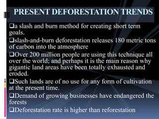 a slash and burn method for creating short term
goals.
slash-and-burn deforestation releases 180 metric tons
of carbon into the atmosphere
Over 200 million people are using this technique all
over the world; and perhaps it is the main reason why
gigantic land areas have been totally exhausted and
eroded.
Such lands are of no use for any form of cultivation
at the present time.
Demand of growing businesses have endangered the
forests
Deforestation rate is higher than reforestation
PRESENT DEFORESTATION TRENDS
 