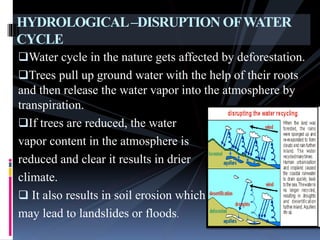 Water cycle in the nature gets affected by deforestation.
Trees pull up ground water with the help of their roots
and then release the water vapor into the atmosphere by
transpiration.
If trees are reduced, the water
vapor content in the atmosphere is
reduced and clear it results in drier
climate.
 It also results in soil erosion which
may lead to landslides or floods.
HYDROLOGICAL–DISRUPTION OFWATER
CYCLE
 