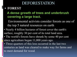 DEFORESTATION
 FOREST
A dense growth of trees and underbrush
covering a large tract.
Environmental activists consider forests as one of
the top 5 natural resources on earth
• Nearly 4 billion hectares of forest cover the earth's
surface, roughly 30 per cent of its total land area.
• The world's forests have shrunk by some 40 per cent
since agriculture began 11,000 years ago.
• Three-quarters of this loss occurred in the last two
centuries as land was cleared to make way for farms and
to meet demand for wood.
 
