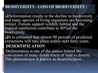 Deforestation results in the decline in biodiversity
and many species of living organisms are becoming
extinct. Forests support wildlife habitat and the
tropical rainforests contribute to 80%of the
biodiversity
It is estimated that almost 90 percent of predicted
extinctions will take place within next forty years.
DESERTIFICATION
Deforestation is one of the causes behind the
conversion of many fertile tracts of land to deserts.
This phenomenon is known as desertification .
BIODIVERSITY– LOSS OFBIODIVERSITY:
 