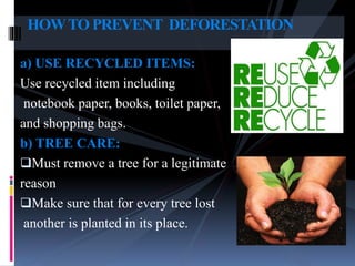 a) USE RECYCLED ITEMS:
Use recycled item including
notebook paper, books, toilet paper,
and shopping bags.
b) TREE CARE:
Must remove a tree for a legitimate
reason
Make sure that for every tree lost
another is planted in its place.
HOWTO PREVENT DEFORESTATION
 