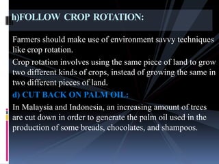 Farmers should make use of environment savvy techniques
like crop rotation.
Crop rotation involves using the same piece of land to grow
two different kinds of crops, instead of growing the same in
two different pieces of land.
d) CUT BACK ON PALM OIL:
In Malaysia and Indonesia, an increasing amount of trees
are cut down in order to generate the palm oil used in the
production of some breads, chocolates, and shampoos.
h)FOLLOW CROP ROTATION:
 