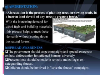 “Aforestation is the process of planting trees, or sowing seeds, in
a barren land devoid of any trees to create a forest.”
With the increasing demand for
wood fuels and building materials,
this process helps to meet these
demands without cutting down
the natural forests.
g)AFORESTATION:
h)SPREAD AWARENESS
The government should stage campaigns and spread awareness
on how deforestation has affected humans adversely.
Presentations should be made in schools and colleges on
safeguarding forests.
Children should be involved in "save the forests" campaigns
 