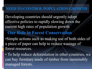 Developing countries should urgently adopt
effective policies to rapidly slowing down the
current high rates of population growth
Our Role in Forest Conservation
•Simple actions such as making use of both sides of
a piece of paper can help to reduce wastage of
forest resources.
• To help reduce deforestation in other countries, we
can buy furniture made of timber from sustainably
managed forests.
NEEDTO CONTROLPOPULATION GROWTH
 