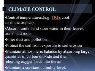 •Control temperatures.(e.g. TRFs cool
air in the tropics)
•Absorb rainfall and store water in their leaves,
trunk, and roots
•Filter dust and pollution
•Protect the soil from exposure to soil erosion
•Maintain atmospheric balance by absorbing large
quantities of carbon dioxide and then
releasing oxygen back into the air
•Maintain a constant humidity level.
CLIMATE CONTROL
 