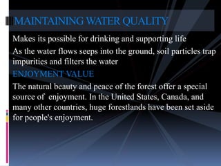 Makes its possible for drinking and supporting life
As the water flows seeps into the ground, soil particles trap
impurities and filters the water
ENJOYMENT VALUE
The natural beauty and peace of the forest offer a special
source of enjoyment. In the United States, Canada, and
many other countries, huge forestlands have been set aside
for people's enjoyment.
MAINTAINING WATER QUALITY
 