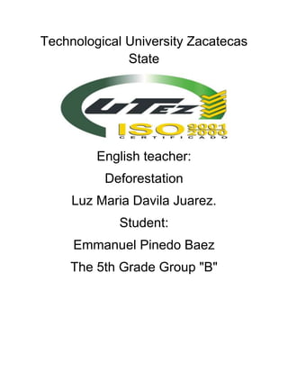 Technological University Zacatecas
              State




         English teacher:
          Deforestation
     Luz Maria Davila Juarez.
            Student:
     Emmanuel Pinedo Baez
    The 5th Grade Group "B"
 