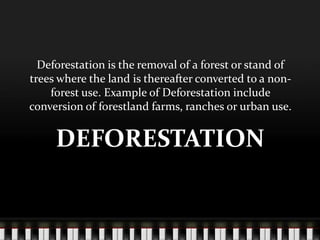 Deforestation is the removal of a forest or stand of
trees where the land is thereafter converted to a nonforest use. Example of Deforestation include
conversion of forestland farms, ranches or urban use.

DEFORESTATION

 