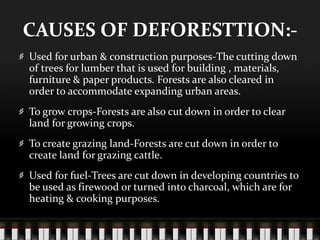 CAUSES OF DEFORESTTION:Used for urban & construction purposes-The cutting down
of trees for lumber that is used for building , materials,
furniture & paper products. Forests are also cleared in
order to accommodate expanding urban areas.
To grow crops-Forests are also cut down in order to clear
land for growing crops.

To create grazing land-Forests are cut down in order to
create land for grazing cattle.
Used for fuel-Trees are cut down in developing countries to
be used as firewood or turned into charcoal, which are for
heating & cooking purposes.

 