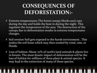 CONSEQUENCES OF
DEFORESTATION:Extreme temperatures-The forest canopy blocks sun’s rays
during the day and holds the heat in during the night. This
regulates the temperature of the area. The destruction of the
canopy due to deforestation results in extreme temperatures
changes.
Soil erosion-Soil gets exposed to the harsh environment . This
makes the soil loose which may then eroded by wind, rain, or
floods.
Loss of habitat-About 70% of earth’s land animals & plants live
in forests. The most drastic impact of deforestation will be the
loss of habitat for millions of these plant & animal species. It
may lead to the extinction of many of these species.

 