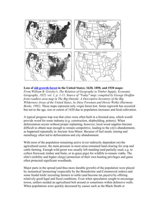 Loss of old growth forest in the United States; 1620, 1850, and 1920 maps:
From William B. Greeley's, The Relation of Geography to Timber Supply, Economic
Geography, 1925, vol. 1, p. 1-11. Source of "Today" map: compiled by George Draffan
from roadless area map in The Big Outside: A Descriptive Inventory of the Big
Wilderness Areas of the United States, by Dave Foreman and Howie Wolke (Harmony
Books, 1992). These maps represent only virgin forest lost. Some regrowth has occurred
but not to the age, size or extent of 1620 due to population increases and food cultivation.
A typical progress trap was that cities were often built in a forested area, which would
provide wood for some industry (e.g. construction, shipbuilding, pottery). When
deforestation occurs without proper replanting, however; local wood supplies become
difficult to obtain near enough to remain competitive, leading to the city's abandonment,
as happened repeatedly in Ancient Asia Minor. Because of fuel needs, mining and
metallurgy often led to deforestation and city abandonment.
With most of the population remaining active in (or indirectly dependent on) the
agricultural sector, the main pressure in most areas remained land clearing for crop and
cattle farming. Enough wild green was usually left standing (and partially used, e.g. to
collect firewood, timber and fruits, or to graze pigs) for wildlife to remain viable. The
elite's (nobility and higher clergy) protection of their own hunting privileges and game
often protected significant woodlands.
Major parts in the spread (and thus more durable growth) of the population were played
by monastical 'pioneering' (especially by the Benedictine and Commercial orders) and
some feudal lords' recruiting farmers to settle (and become tax payers) by offering
relatively good legal and fiscal conditions. Even when speculators sought to encourage
towns, settlers needed an agricultural belt around or sometimes within defensive walls.
When populations were quickly decreased by causes such as the Black Death or
 
