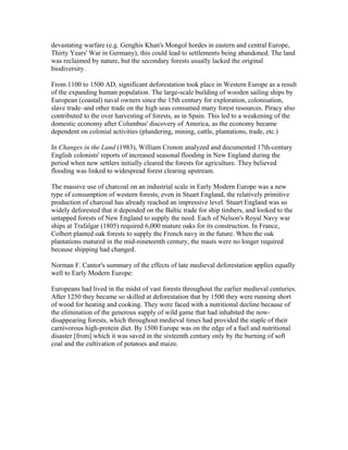 devastating warfare (e.g. Genghis Khan's Mongol hordes in eastern and central Europe,
Thirty Years' War in Germany), this could lead to settlements being abandoned. The land
was reclaimed by nature, but the secondary forests usually lacked the original
biodiversity.
From 1100 to 1500 AD, significant deforestation took place in Western Europe as a result
of the expanding human population. The large-scale building of wooden sailing ships by
European (coastal) naval owners since the 15th century for exploration, colonisation,
slave trade–and other trade on the high seas consumed many forest resources. Piracy also
contributed to the over harvesting of forests, as in Spain. This led to a weakening of the
domestic economy after Columbus' discovery of America, as the economy became
dependent on colonial activities (plundering, mining, cattle, plantations, trade, etc.)
In Changes in the Land (1983), William Cronon analyzed and documented 17th-century
English colonists' reports of increased seasonal flooding in New England during the
period when new settlers initially cleared the forests for agriculture. They believed
flooding was linked to widespread forest clearing upstream.
The massive use of charcoal on an industrial scale in Early Modern Europe was a new
type of consumption of western forests; even in Stuart England, the relatively primitive
production of charcoal has already reached an impressive level. Stuart England was so
widely deforested that it depended on the Baltic trade for ship timbers, and looked to the
untapped forests of New England to supply the need. Each of Nelson's Royal Navy war
ships at Trafalgar (1805) required 6,000 mature oaks for its construction. In France,
Colbert planted oak forests to supply the French navy in the future. When the oak
plantations matured in the mid-nineteenth century, the masts were no longer required
because shipping had changed.
Norman F. Cantor's summary of the effects of late medieval deforestation applies equally
well to Early Modern Europe:
Europeans had lived in the midst of vast forests throughout the earlier medieval centuries.
After 1250 they became so skilled at deforestation that by 1500 they were running short
of wood for heating and cooking. They were faced with a nutritional decline because of
the elimination of the generous supply of wild game that had inhabited the now-
disappearing forests, which throughout medieval times had provided the staple of their
carnivorous high-protein diet. By 1500 Europe was on the edge of a fuel and nutritional
disaster [from] which it was saved in the sixteenth century only by the burning of soft
coal and the cultivation of potatoes and maize.
 