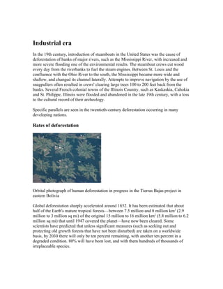 Industrial era
In the 19th century, introduction of steamboats in the United States was the cause of
deforestation of banks of major rivers, such as the Mississippi River, with increased and
more severe flooding one of the environmental results. The steamboat crews cut wood
every day from the riverbanks to fuel the steam engines. Between St. Louis and the
confluence with the Ohio River to the south, the Mississippi became more wide and
shallow, and changed its channel laterally. Attempts to improve navigation by the use of
snagpullers often resulted in crews' clearing large trees 100 to 200 feet back from the
banks. Several French colonial towns of the Illinois Country, such as Kaskaskia, Cahokia
and St. Philippe, Illinois were flooded and abandoned in the late 19th century, with a loss
to the cultural record of their archeology.
Specific parallels are seen in the twentieth-century deforestation occurring in many
developing nations.
Rates of deforestation
Orbital photograph of human deforestation in progress in the Tierras Bajas project in
eastern Bolivia
Global deforestation sharply accelerated around 1852. It has been estimated that about
half of the Earth's mature tropical forests—between 7.5 million and 8 million km2
(2.9
million to 3 million sq mi) of the original 15 million to 16 million km2
(5.8 million to 6.2
million sq mi) that until 1947 covered the planet—have now been cleared. Some
scientists have predicted that unless significant measures (such as seeking out and
protecting old growth forests that have not been disturbed) are taken on a worldwide
basis, by 2030 there will only be ten percent remaining, with another ten percent in a
degraded condition. 80% will have been lost, and with them hundreds of thousands of
irreplaceable species.
 