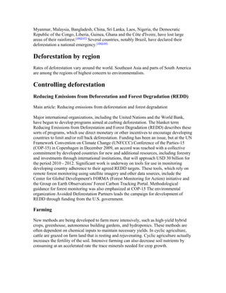 Myanmar, Malaysia, Bangladesh, China, Sri Lanka, Laos, Nigeria, the Democratic
Republic of the Congo, Liberia, Guinea, Ghana and the Côte d'Ivoire, have lost large
areas of their rainforest.[106][107]
Several countries, notably Brazil, have declared their
deforestation a national emergency.[108][109]
Deforestation by region
Rates of deforestation vary around the world. Southeast Asia and parts of South America
are among the regions of highest concern to environmentalists.
Controlling deforestation
Reducing Emissions from Deforestation and Forest Degradation (REDD)
Main article: Reducing emissions from deforestation and forest degradation
Major international organizations, including the United Nations and the World Bank,
have begun to develop programs aimed at curbing deforestation. The blanket term
Reducing Emissions from Deforestation and Forest Degradation (REDD) describes these
sorts of programs, which use direct monetary or other incentives to encourage developing
countries to limit and/or roll back deforestation. Funding has been an issue, but at the UN
Framework Convention on Climate Change (UNFCCC) Conference of the Parties-15
(COP-15) in Copenhagen in December 2009, an accord was reached with a collective
commitment by developed countries for new and additional resources, including forestry
and investments through international institutions, that will approach USD 30 billion for
the period 2010 - 2012. Significant work is underway on tools for use in monitoring
developing country adherence to their agreed REDD targets. These tools, which rely on
remote forest monitoring using satellite imagery and other data sources, include the
Center for Global Development's FORMA (Forest Monitoring for Action) initiative and
the Group on Earth Observations' Forest Carbon Tracking Portal. Methodological
guidance for forest monitoring was also emphasized at COP-15 The environmental
organization Avoided Deforestation Partners leads the campaign for development of
REDD through funding from the U.S. government.
Farming
New methods are being developed to farm more intensively, such as high-yield hybrid
crops, greenhouse, autonomous building gardens, and hydroponics. These methods are
often dependent on chemical inputs to maintain necessary yields. In cyclic agriculture,
cattle are grazed on farm land that is resting and rejuvenating. Cyclic agriculture actually
increases the fertility of the soil. Intensive farming can also decrease soil nutrients by
consuming at an accelerated rate the trace minerals needed for crop growth.
 