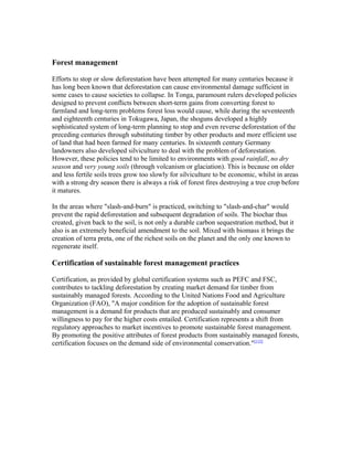 Forest management
Efforts to stop or slow deforestation have been attempted for many centuries because it
has long been known that deforestation can cause environmental damage sufficient in
some cases to cause societies to collapse. In Tonga, paramount rulers developed policies
designed to prevent conflicts between short-term gains from converting forest to
farmland and long-term problems forest loss would cause, while during the seventeenth
and eighteenth centuries in Tokugawa, Japan, the shoguns developed a highly
sophisticated system of long-term planning to stop and even reverse deforestation of the
preceding centuries through substituting timber by other products and more efficient use
of land that had been farmed for many centuries. In sixteenth century Germany
landowners also developed silviculture to deal with the problem of deforestation.
However, these policies tend to be limited to environments with good rainfall, no dry
season and very young soils (through volcanism or glaciation). This is because on older
and less fertile soils trees grow too slowly for silviculture to be economic, whilst in areas
with a strong dry season there is always a risk of forest fires destroying a tree crop before
it matures.
In the areas where "slash-and-burn" is practiced, switching to "slash-and-char" would
prevent the rapid deforestation and subsequent degradation of soils. The biochar thus
created, given back to the soil, is not only a durable carbon sequestration method, but it
also is an extremely beneficial amendment to the soil. Mixed with biomass it brings the
creation of terra preta, one of the richest soils on the planet and the only one known to
regenerate itself.
Certification of sustainable forest management practices
Certification, as provided by global certification systems such as PEFC and FSC,
contributes to tackling deforestation by creating market demand for timber from
sustainably managed forests. According to the United Nations Food and Agriculture
Organization (FAO), "A major condition for the adoption of sustainable forest
management is a demand for products that are produced sustainably and consumer
willingness to pay for the higher costs entailed. Certification represents a shift from
regulatory approaches to market incentives to promote sustainable forest management.
By promoting the positive attributes of forest products from sustainably managed forests,
certification focuses on the demand side of environmental conservation."[115]
 