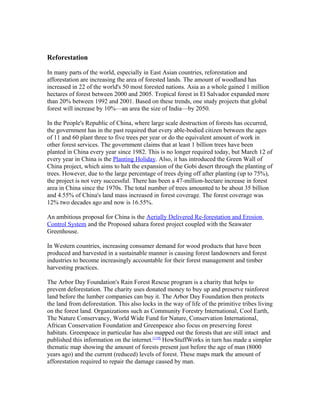 Reforestation
In many parts of the world, especially in East Asian countries, reforestation and
afforestation are increasing the area of forested lands. The amount of woodland has
increased in 22 of the world's 50 most forested nations. Asia as a whole gained 1 million
hectares of forest between 2000 and 2005. Tropical forest in El Salvador expanded more
than 20% between 1992 and 2001. Based on these trends, one study projects that global
forest will increase by 10%—an area the size of India—by 2050.
In the People's Republic of China, where large scale destruction of forests has occurred,
the government has in the past required that every able-bodied citizen between the ages
of 11 and 60 plant three to five trees per year or do the equivalent amount of work in
other forest services. The government claims that at least 1 billion trees have been
planted in China every year since 1982. This is no longer required today, but March 12 of
every year in China is the Planting Holiday. Also, it has introduced the Green Wall of
China project, which aims to halt the expansion of the Gobi desert through the planting of
trees. However, due to the large percentage of trees dying off after planting (up to 75%),
the project is not very successful. There has been a 47-million-hectare increase in forest
area in China since the 1970s. The total number of trees amounted to be about 35 billion
and 4.55% of China's land mass increased in forest coverage. The forest coverage was
12% two decades ago and now is 16.55%.
An ambitious proposal for China is the Aerially Delivered Re-forestation and Erosion
Control System and the Proposed sahara forest project coupled with the Seawater
Greenhouse.
In Western countries, increasing consumer demand for wood products that have been
produced and harvested in a sustainable manner is causing forest landowners and forest
industries to become increasingly accountable for their forest management and timber
harvesting practices.
The Arbor Day Foundation's Rain Forest Rescue program is a charity that helps to
prevent deforestation. The charity uses donated money to buy up and preserve rainforest
land before the lumber companies can buy it. The Arbor Day Foundation then protects
the land from deforestation. This also locks in the way of life of the primitive tribes living
on the forest land. Organizations such as Community Forestry International, Cool Earth,
The Nature Conservancy, World Wide Fund for Nature, Conservation International,
African Conservation Foundation and Greenpeace also focus on preserving forest
habitats. Greenpeace in particular has also mapped out the forests that are still intact and
published this information on the internet.[119]
HowStuffWorks in turn has made a simpler
thematic map showing the amount of forests present just before the age of man (8000
years ago) and the current (reduced) levels of forest. These maps mark the amount of
afforestation required to repair the damage caused by man.
 