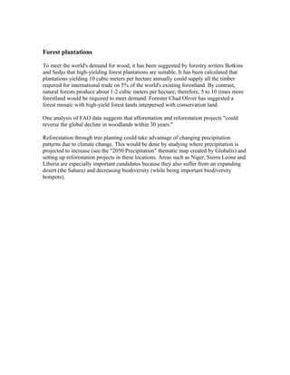 Forest plantations
To meet the world's demand for wood, it has been suggested by forestry writers Botkins
and Sedjo that high-yielding forest plantations are suitable. It has been calculated that
plantations yielding 10 cubic meters per hectare annually could supply all the timber
required for international trade on 5% of the world's existing forestland. By contrast,
natural forests produce about 1-2 cubic meters per hectare; therefore, 5 to 10 times more
forestland would be required to meet demand. Forester Chad Oliver has suggested a
forest mosaic with high-yield forest lands interpersed with conservation land.
One analysis of FAO data suggests that afforestation and reforestation projects "could
reverse the global decline in woodlands within 30 years."
Reforestation through tree planting could take advantage of changing precipitation
patterns due to climate change. This would be done by studying where precipitation is
projected to increase (see the "2050 Precipitation" thematic map created by Globalis) and
setting up reforestation projects in these locations. Areas such as Niger, Sierra Leone and
Liberia are especially important candidates because they also suffer from an expanding
desert (the Sahara) and decreasing biodiversity (while being important biodiversity
hotspots).
 