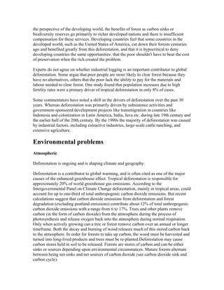 the perspective of the developing world, the benefits of forest as carbon sinks or
biodiversity reserves go primarily to richer developed nations and there is insufficient
compensation for these services. Developing countries feel that some countries in the
developed world, such as the United States of America, cut down their forests centuries
ago and benefited greatly from this deforestation, and that it is hypocritical to deny
developing countries the same opportunities: that the poor shouldn't have to bear the cost
of preservation when the rich created the problem.
Experts do not agree on whether industrial logging is an important contributor to global
deforestation. Some argue that poor people are more likely to clear forest because they
have no alternatives, others that the poor lack the ability to pay for the materials and
labour needed to clear forest. One study found that population increases due to high
fertility rates were a primary driver of tropical deforestation in only 8% of cases.
Some commentators have noted a shift in the drivers of deforestation over the past 30
years. Whereas deforestation was primarily driven by subsistence activities and
government-sponsored development projects like transmigration in countries like
Indonesia and colonization in Latin America, India, Java etc. during late 19th century and
the earlier half of the 20th century. By the 1990s the majority of deforestation was caused
by industrial factors, including extractive industries, large-scale cattle ranching, and
extensive agriculture.
Environmental problems
Atmospheric
Deforestation is ongoing and is shaping climate and geography.
Deforestation is a contributor to global warming, and is often cited as one of the major
causes of the enhanced greenhouse effect. Tropical deforestation is responsible for
approximately 20% of world greenhouse gas emissions. According to the
Intergovernmental Panel on Climate Change deforestation, mainly in tropical areas, could
account for up to one-third of total anthropogenic carbon dioxide emissions. But recent
calculations suggest that carbon dioxide emissions from deforestation and forest
degradation (excluding peatland emissions) contribute about 12% of total anthropogenic
carbon dioxide emissions with a range from 6 to 17%. Trees and other plants remove
carbon (in the form of carbon dioxide) from the atmosphere during the process of
photosynthesis and release oxygen back into the atmosphere during normal respiration.
Only when actively growing can a tree or forest remove carbon over an annual or longer
timeframe. Both the decay and burning of wood releases much of this stored carbon back
to the atmosphere. In order for forests to take up carbon, the wood must be harvested and
turned into long-lived products and trees must be re-planted.Deforestation may cause
carbon stores held in soil to be released. Forests are stores of carbon and can be either
sinks or sources depending upon environmental circumstances. Mature forests alternate
between being net sinks and net sources of carbon dioxide (see carbon dioxide sink and
carbon cycle).
 