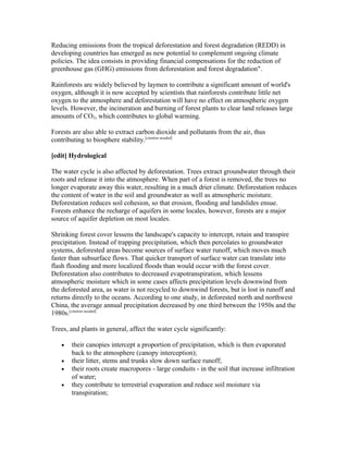 Reducing emissions from the tropical deforestation and forest degradation (REDD) in
developing countries has emerged as new potential to complement ongoing climate
policies. The idea consists in providing financial compensations for the reduction of
greenhouse gas (GHG) emissions from deforestation and forest degradation".
Rainforests are widely believed by laymen to contribute a significant amount of world's
oxygen, although it is now accepted by scientists that rainforests contribute little net
oxygen to the atmosphere and deforestation will have no effect on atmospheric oxygen
levels. However, the incineration and burning of forest plants to clear land releases large
amounts of CO2, which contributes to global warming.
Forests are also able to extract carbon dioxide and pollutants from the air, thus
contributing to biosphere stability.[citation needed]
[edit] Hydrological
The water cycle is also affected by deforestation. Trees extract groundwater through their
roots and release it into the atmosphere. When part of a forest is removed, the trees no
longer evaporate away this water, resulting in a much drier climate. Deforestation reduces
the content of water in the soil and groundwater as well as atmospheric moisture.
Deforestation reduces soil cohesion, so that erosion, flooding and landslides ensue.
Forests enhance the recharge of aquifers in some locales, however, forests are a major
source of aquifer depletion on most locales.
Shrinking forest cover lessens the landscape's capacity to intercept, retain and transpire
precipitation. Instead of trapping precipitation, which then percolates to groundwater
systems, deforested areas become sources of surface water runoff, which moves much
faster than subsurface flows. That quicker transport of surface water can translate into
flash flooding and more localized floods than would occur with the forest cover.
Deforestation also contributes to decreased evapotranspiration, which lessens
atmospheric moisture which in some cases affects precipitation levels downwind from
the deforested area, as water is not recycled to downwind forests, but is lost in runoff and
returns directly to the oceans. According to one study, in deforested north and northwest
China, the average annual precipitation decreased by one third between the 1950s and the
1980s.[citation needed]
Trees, and plants in general, affect the water cycle significantly:
• their canopies intercept a proportion of precipitation, which is then evaporated
back to the atmosphere (canopy interception);
• their litter, stems and trunks slow down surface runoff;
• their roots create macropores - large conduits - in the soil that increase infiltration
of water;
• they contribute to terrestrial evaporation and reduce soil moisture via
transpiration;
 