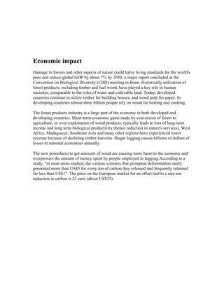 Economic impact
Damage to forests and other aspects of nature could halve living standards for the world's
poor and reduce global GDP by about 7% by 2050, a major report concluded at the
Convention on Biological Diversity (CBD) meeting in Bonn. Historically utilization of
forest products, including timber and fuel wood, have played a key role in human
societies, comparable to the roles of water and cultivable land. Today, developed
countries continue to utilize timber for building houses, and wood pulp for paper. In
developing countries almost three billion people rely on wood for heating and cooking.
The forest products industry is a large part of the economy in both developed and
developing countries. Short-term economic gains made by conversion of forest to
agriculture, or over-exploitation of wood products, typically leads to loss of long-term
income and long term biological productivity (hence reduction in nature's services). West
Africa, Madagascar, Southeast Asia and many other regions have experienced lower
revenue because of declining timber harvests. Illegal logging causes billions of dollars of
losses to national economies annually.
The new procedures to get amounts of wood are causing more harm to the economy and
overpowers the amount of money spent by people employed in logging.According to a
study, "in most areas studied, the various ventures that prompted deforestation rarely
generated more than US$5 for every ton of carbon they released and frequently returned
far less than US$1". The price on the European market for an offset tied to a one-ton
reduction in carbon is 23 euro (about US$35).
 