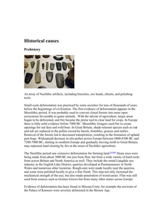 Historical causes
Prehistory
An array of Neolithic artifacts, including bracelets, axe heads, chisels, and polishing
tools.
Small scale deforestation was practiced by some societies for tens of thousands of years
before the beginnings of civilization. The first evidence of deforestation appears in the
Mesolithic period. It was probably used to convert closed forests into more open
ecosystems favourable to game animals. With the advent of agriculture, larger areas
began to be deforested, and fire became the prime tool to clear land for crops. In Europe
there is little solid evidence before 7000 BC. Mesolithic foragers used fire to create
openings for red deer and wild boar. In Great Britain, shade-tolerant species such as oak
and ash are replaced in the pollen record by hazels, brambles, grasses and nettles.
Removal of the forests led to decreased transpiration, resulting in the formation of upland
peat bogs. Widespread decrease in elm pollen across Europe between 8400-8300 BC and
7200-7000 BC, starting in southern Europe and gradually moving north to Great Britain,
may represent land clearing by fire at the onset of Neolithic agriculture.
The Neolithic period saw extensive deforestation for farming land.[65][66]
Stone axes were
being made from about 3000 BC not just from flint, but from a wide variety of hard rocks
from across Britain and North America as well. They include the noted Langdale axe
industry in the English Lake District, quarries developed at Penmaenmawr in North
Wales and numerous other locations. Rough-outs were made locally near the quarries,
and some were polished locally to give a fine finish. This step not only increased the
mechanical strength of the axe, but also made penetration of wood easier. Flint was still
used from sources such as Grimes Graves but from many other mines across Europe.
Evidence of deforestation has been found in Minoan Crete; for example the environs of
the Palace of Knossos were severely deforested in the Bronze Age.
 
