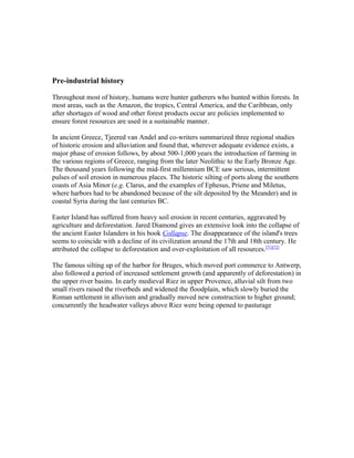 Pre-industrial history
Throughout most of history, humans were hunter gatherers who hunted within forests. In
most areas, such as the Amazon, the tropics, Central America, and the Caribbean, only
after shortages of wood and other forest products occur are policies implemented to
ensure forest resources are used in a sustainable manner.
In ancient Greece, Tjeered van Andel and co-writers summarized three regional studies
of historic erosion and alluviation and found that, wherever adequate evidence exists, a
major phase of erosion follows, by about 500-1,000 years the introduction of farming in
the various regions of Greece, ranging from the later Neolithic to the Early Bronze Age.
The thousand years following the mid-first millennium BCE saw serious, intermittent
pulses of soil erosion in numerous places. The historic silting of ports along the southern
coasts of Asia Minor (e.g. Clarus, and the examples of Ephesus, Priene and Miletus,
where harbors had to be abandoned because of the silt deposited by the Meander) and in
coastal Syria during the last centuries BC.
Easter Island has suffered from heavy soil erosion in recent centuries, aggravated by
agriculture and deforestation. Jared Diamond gives an extensive look into the collapse of
the ancient Easter Islanders in his book Collapse. The disappearance of the island's trees
seems to coincide with a decline of its civilization around the 17th and 18th century. He
attributed the collapse to deforestation and over-exploitation of all resources.[71][72]
The famous silting up of the harbor for Bruges, which moved port commerce to Antwerp,
also followed a period of increased settlement growth (and apparently of deforestation) in
the upper river basins. In early medieval Riez in upper Provence, alluvial silt from two
small rivers raised the riverbeds and widened the floodplain, which slowly buried the
Roman settlement in alluvium and gradually moved new construction to higher ground;
concurrently the headwater valleys above Riez were being opened to pasturage
 
