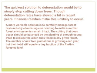 The quickest solution to deforestation would be to
simply stop cutting down trees. Though
deforestation rates have slowed a bit in recent
years, financial realities make this unlikely to occur.
A more workable solution is to carefully manage forest
resources by eliminating clear-cutting to make sure that
forest environments remain intact. The cutting that does
occur should be balanced by the planting of enough young
trees to replace the older ones felled in any given forest.
The number of new tree plantations is growing each year,
but their total still equals a tiny fraction of the Earth’s
forested land.
 