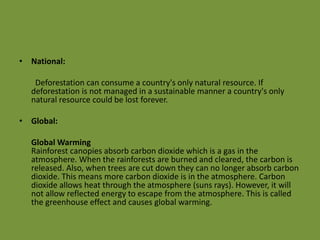 • National:
Deforestation can consume a country's only natural resource. If
deforestation is not managed in a sustainable manner a country's only
natural resource could be lost forever.
• Global:
Global Warming
Rainforest canopies absorb carbon dioxide which is a gas in the
atmosphere. When the rainforests are burned and cleared, the carbon is
released. Also, when trees are cut down they can no longer absorb carbon
dioxide. This means more carbon dioxide is in the atmosphere. Carbon
dioxide allows heat through the atmosphere (suns rays). However, it will
not allow reflected energy to escape from the atmosphere. This is called
the greenhouse effect and causes global warming.
 