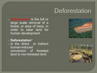  Deforestation is the full or
large scale removal of a
forest, or area of tress, in
order to clear land for
human development.
 Deforestation”
 is the direct or indirect
human-induced
conversion of forested
land to non-forested land
 