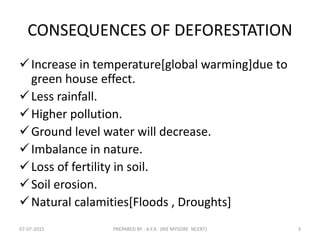 CONSEQUENCES OF DEFORESTATION
Increase in temperature[global warming]due to
green house effect.
Less rainfall.
Higher pollution.
Ground level water will decrease.
Imbalance in nature.
Loss of fertility in soil.
Soil erosion.
Natural calamities[Floods , Droughts]
07-07-2015 PREPARED BY : A.Y.A (RIE MYSORE NCERT) 3
 