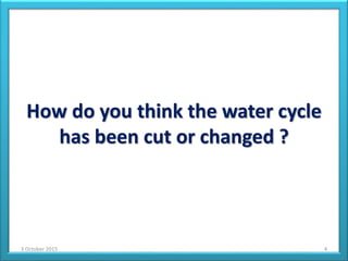 How do you think the water cycle
has been cut or changed ?
3 October 2015 4
 